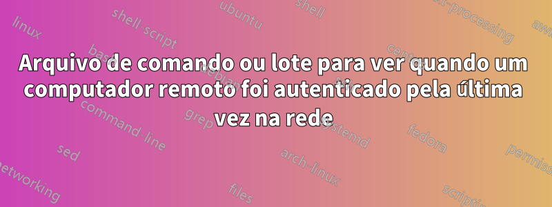 Arquivo de comando ou lote para ver quando um computador remoto foi autenticado pela última vez na rede