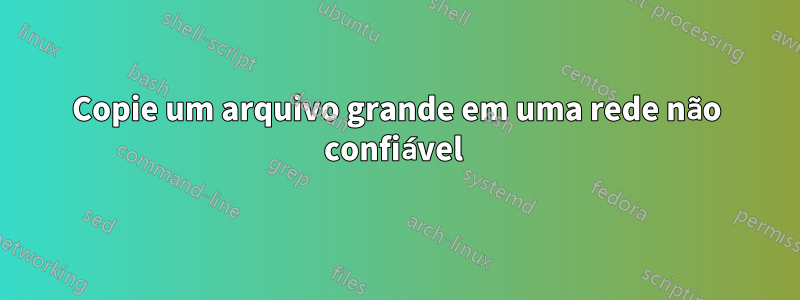 Copie um arquivo grande em uma rede não confiável 