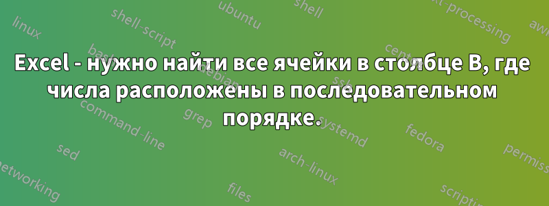 Excel - нужно найти все ячейки в столбце B, где числа расположены в последовательном порядке.