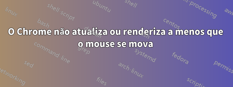 O Chrome não atualiza ou renderiza a menos que o mouse se mova