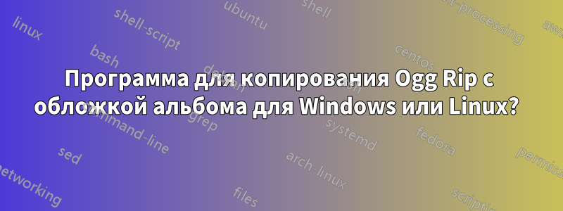 Программа для копирования Ogg Rip с обложкой альбома для Windows или Linux? 