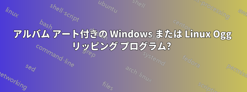 アルバム アート付きの Windows または Linux Ogg リッピング プログラム? 