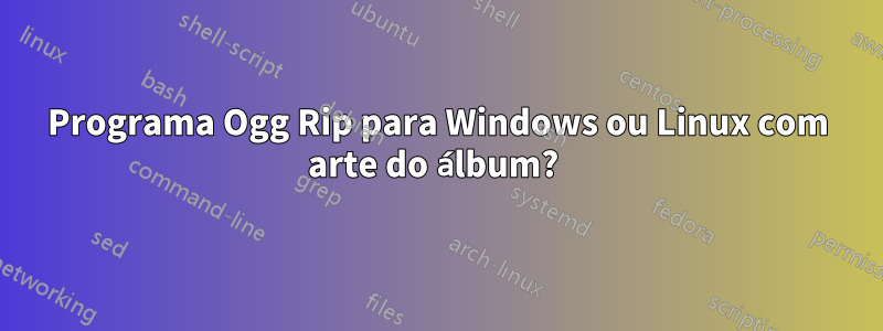 Programa Ogg Rip para Windows ou Linux com arte do álbum? 