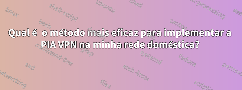 Qual é o método mais eficaz para implementar a PIA VPN na minha rede doméstica?