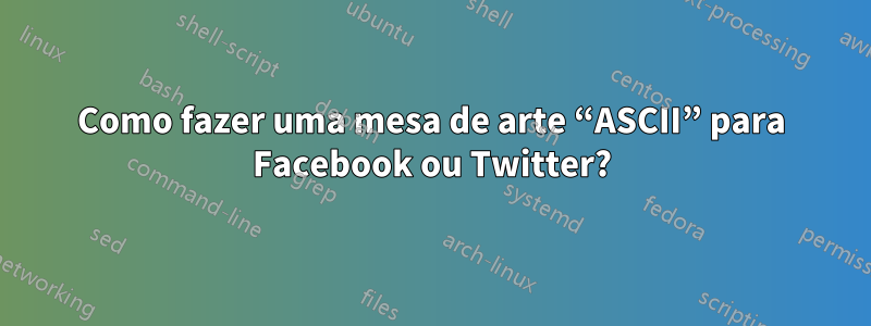 Como fazer uma mesa de arte “ASCII” para Facebook ou Twitter?