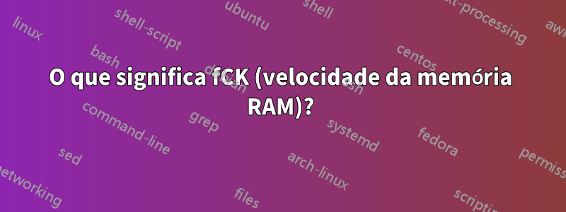 O que significa fCK (velocidade da memória RAM)?