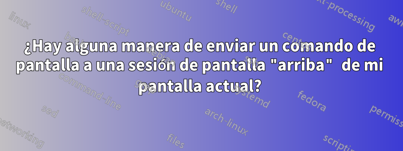 ¿Hay alguna manera de enviar un comando de pantalla a una sesión de pantalla "arriba" de mi pantalla actual?