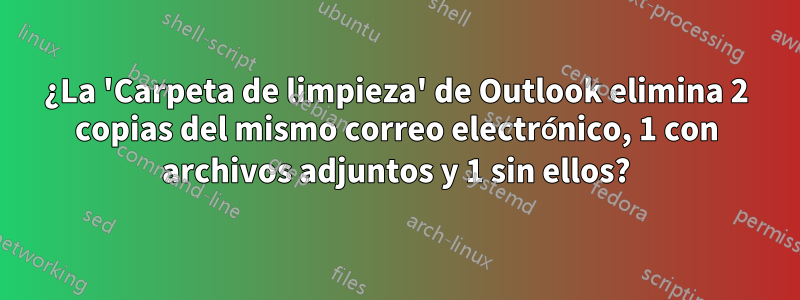 ¿La 'Carpeta de limpieza' de Outlook elimina 2 copias del mismo correo electrónico, 1 con archivos adjuntos y 1 sin ellos?