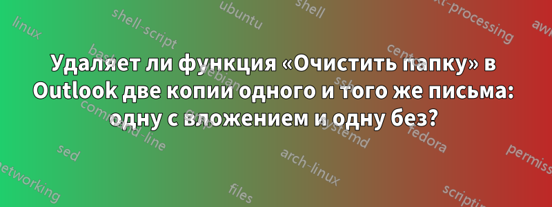 Удаляет ли функция «Очистить папку» в Outlook две копии одного и того же письма: одну с вложением и одну без?