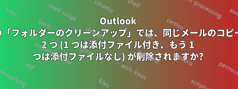 Outlook の「フォルダーのクリーンアップ」では、同じメールのコピー 2 つ (1 つは添付ファイル付き、もう 1 つは添付ファイルなし) が削除されますか?