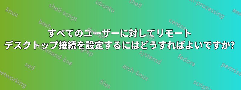 すべてのユーザーに対してリモート デスクトップ接続を設定するにはどうすればよいですか?