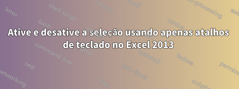 Ative e desative a seleção usando apenas atalhos de teclado no Excel 2013