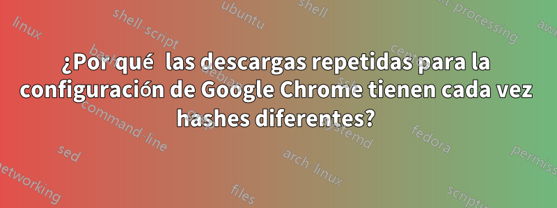 ¿Por qué las descargas repetidas para la configuración de Google Chrome tienen cada vez hashes diferentes?