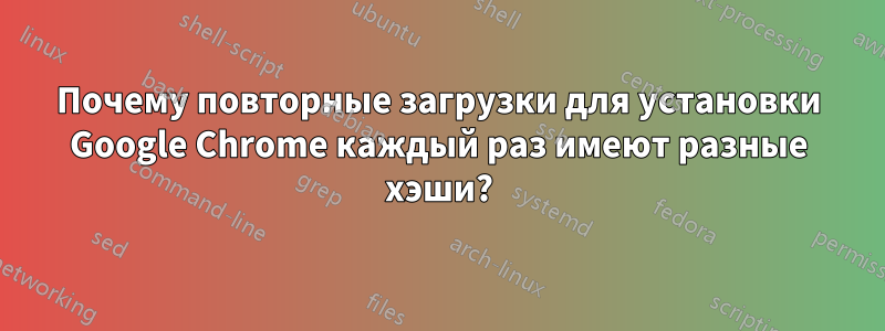 Почему повторные загрузки для установки Google Chrome каждый раз имеют разные хэши?