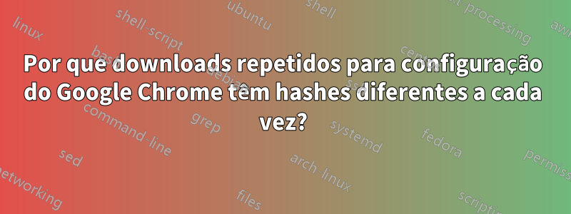 Por que downloads repetidos para configuração do Google Chrome têm hashes diferentes a cada vez?