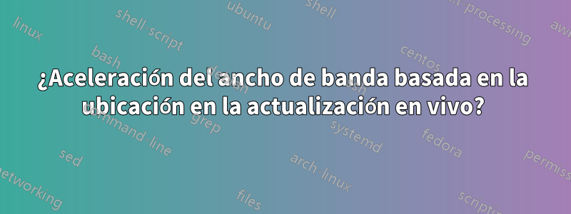 ¿Aceleración del ancho de banda basada en la ubicación en la actualización en vivo?