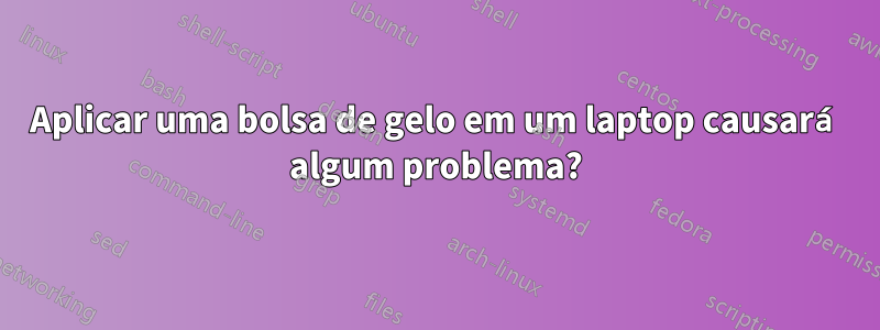 Aplicar uma bolsa de gelo em um laptop causará algum problema?