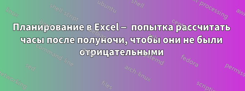 Планирование в Excel — попытка рассчитать часы после полуночи, чтобы они не были отрицательными