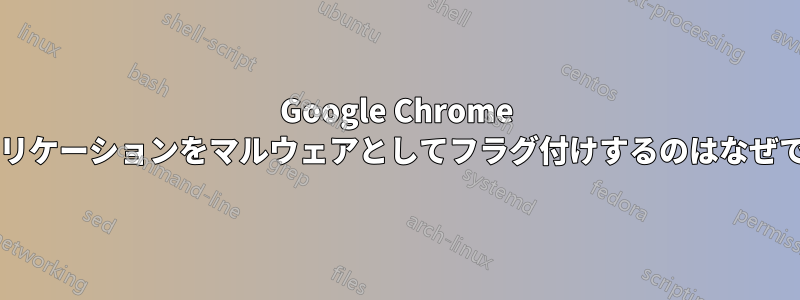 Google Chrome がアプリケーションをマルウェアとしてフラグ付けするのはなぜですか?