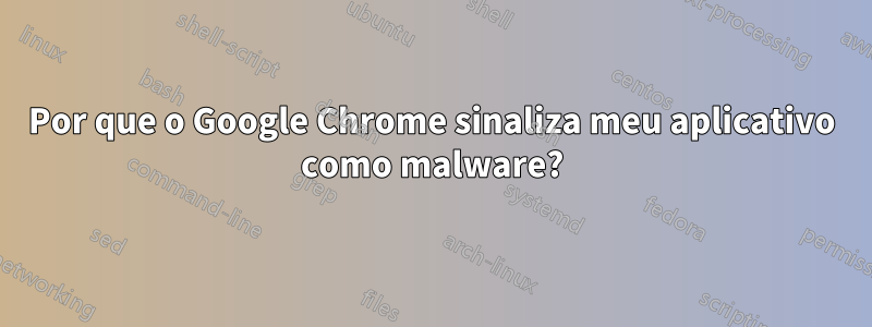 Por que o Google Chrome sinaliza meu aplicativo como malware?