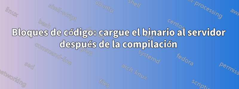 Bloques de código: cargue el binario al servidor después de la compilación