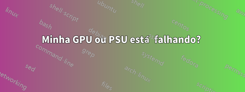 Minha GPU ou PSU está falhando?