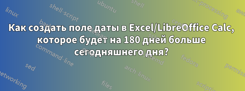 Как создать поле даты в Excel/LibreOffice Calc, которое будет на 180 дней больше сегодняшнего дня?