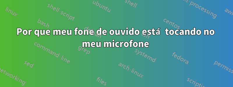 Por que meu fone de ouvido está tocando no meu microfone