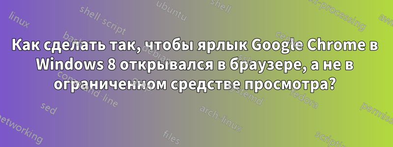 Как сделать так, чтобы ярлык Google Chrome в Windows 8 открывался в браузере, а не в ограниченном средстве просмотра?