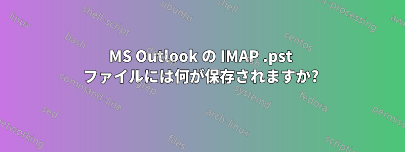 MS Outlook の IMAP .pst ファイルには何が保存されますか?