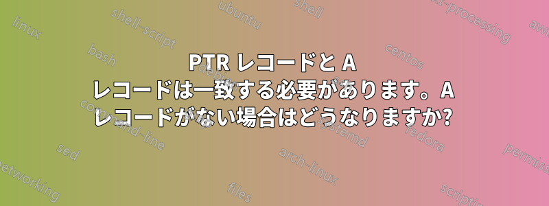 PTR レコードと A レコードは一致する必要があります。A レコードがない場合はどうなりますか?