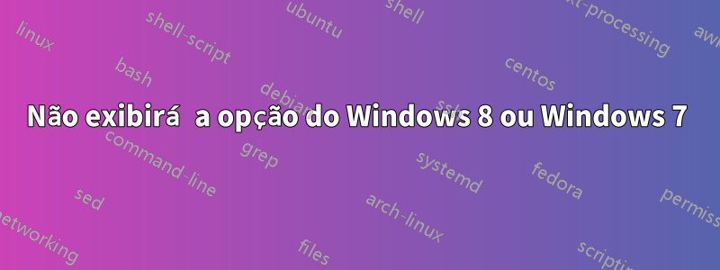 Não exibirá a opção do Windows 8 ou Windows 7