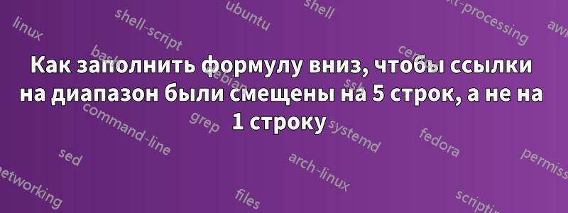 Как заполнить формулу вниз, чтобы ссылки на диапазон были смещены на 5 строк, а не на 1 строку 