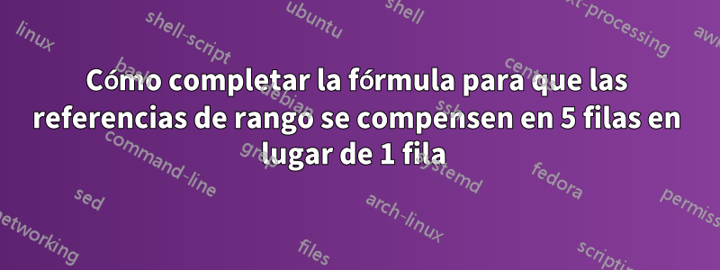 Cómo completar la fórmula para que las referencias de rango se compensen en 5 filas en lugar de 1 fila 