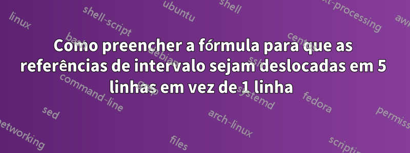 Como preencher a fórmula para que as referências de intervalo sejam deslocadas em 5 linhas em vez de 1 linha 