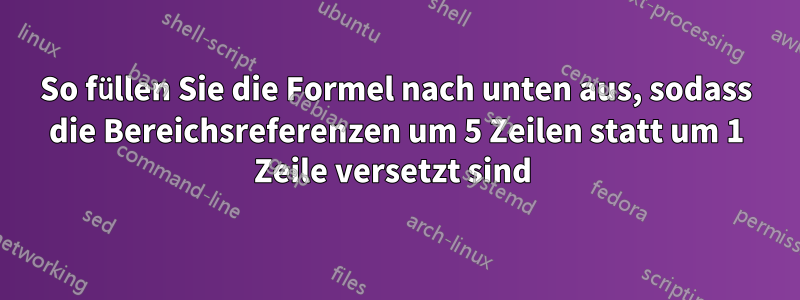 So füllen Sie die Formel nach unten aus, sodass die Bereichsreferenzen um 5 Zeilen statt um 1 Zeile versetzt sind 