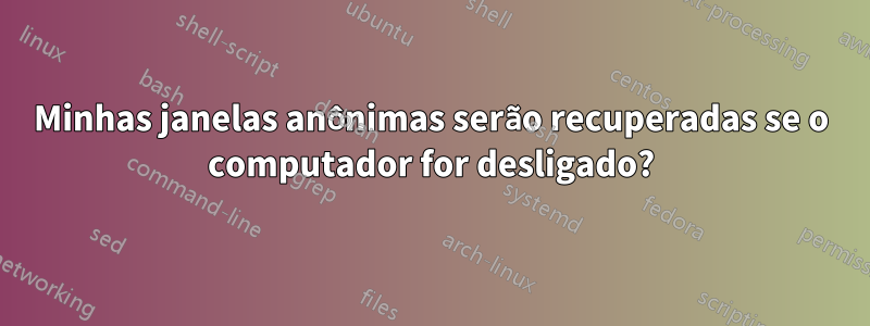 Minhas janelas anônimas serão recuperadas se o computador for desligado?