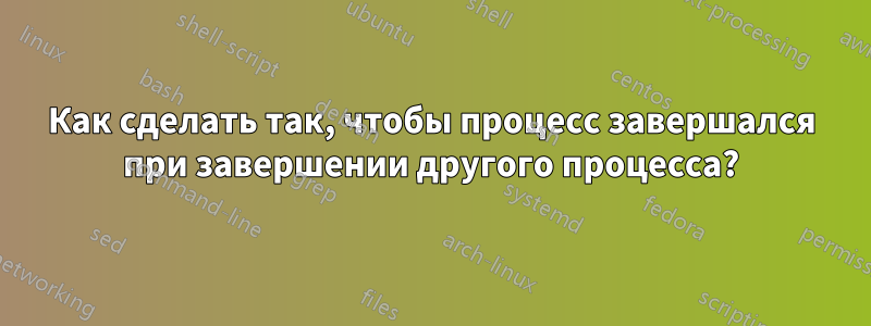 Как сделать так, чтобы процесс завершался при завершении другого процесса?