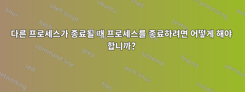 다른 프로세스가 종료될 때 프로세스를 종료하려면 어떻게 해야 합니까?