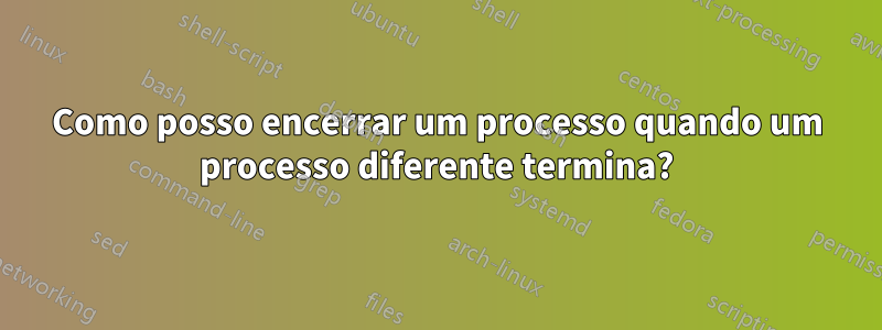 Como posso encerrar um processo quando um processo diferente termina?