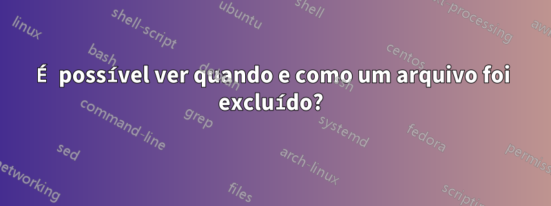 É possível ver quando e como um arquivo foi excluído? 