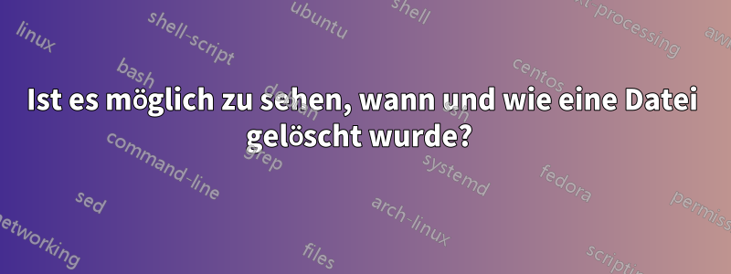 Ist es möglich zu sehen, wann und wie eine Datei gelöscht wurde? 