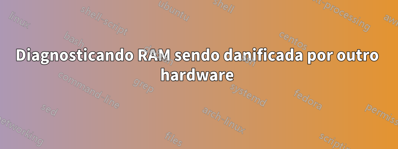 Diagnosticando RAM sendo danificada por outro hardware