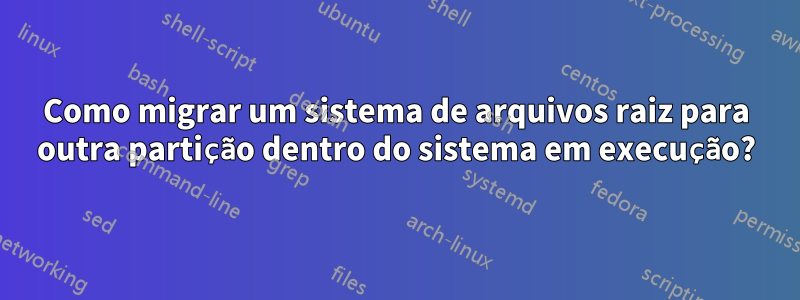 Como migrar um sistema de arquivos raiz para outra partição dentro do sistema em execução?