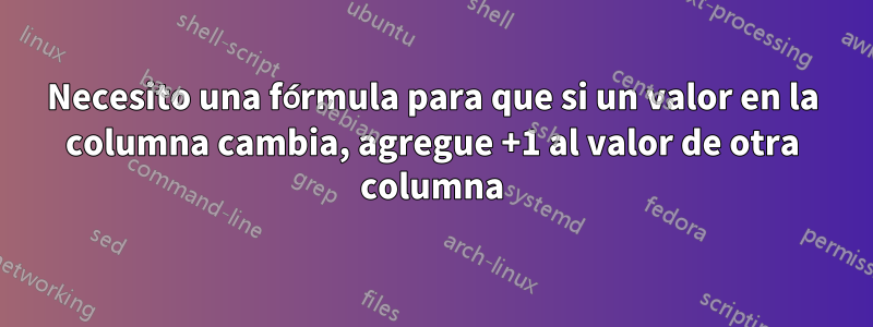 Necesito una fórmula para que si un valor en la columna cambia, agregue +1 al valor de otra columna