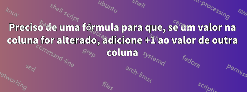 Preciso de uma fórmula para que, se um valor na coluna for alterado, adicione +1 ao valor de outra coluna