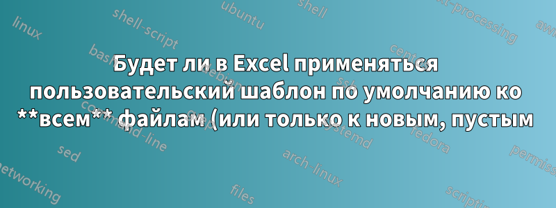 Будет ли в Excel применяться пользовательский шаблон по умолчанию ко **всем** файлам (или только к новым, пустым)?