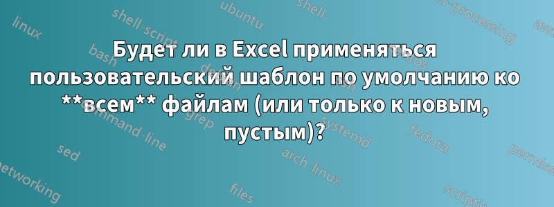 Будет ли в Excel применяться пользовательский шаблон по умолчанию ко **всем** файлам (или только к новым, пустым)?