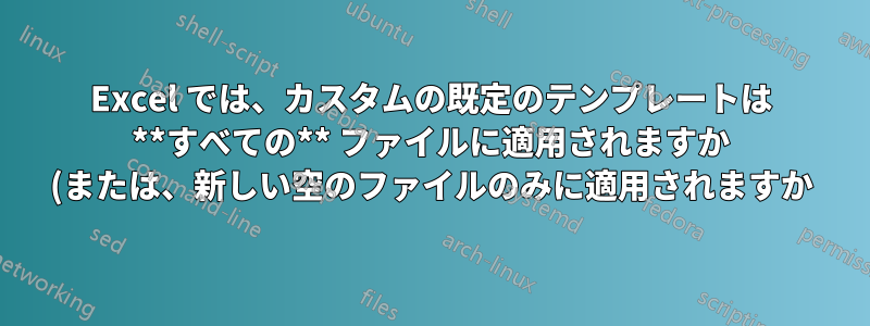 Excel では、カスタムの既定のテンプレートは **すべての** ファイルに適用されますか (または、新しい空のファイルのみに適用されますか)?