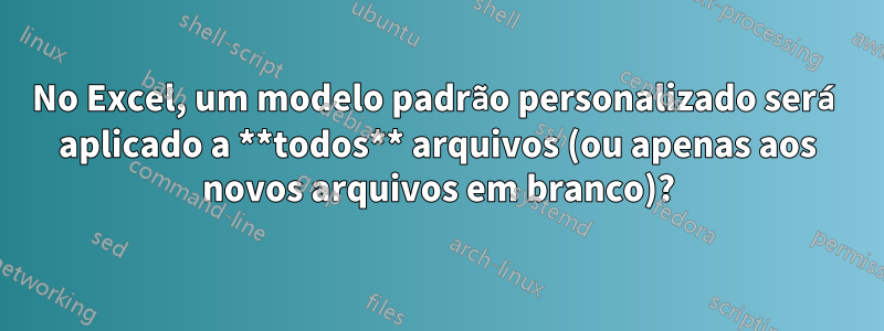 No Excel, um modelo padrão personalizado será aplicado a **todos** arquivos (ou apenas aos novos arquivos em branco)?